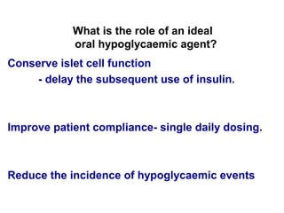 What is the role of an ideal
            oral hypoglycaemic agent?
Conserve islet cell function
     - delay the subsequent use of insulin.



Improve patient compliance- single daily dosing.



Reduce the incidence of hypoglycaemic events
 