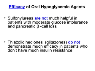 Efficacy of Oral Hypoglycemic Agents

• Sulfonylureas are not much helpful in
  patients with moderate glucose intolerance
  and pancreatic β -cell loss


• Thiazolidinediones (glitazones) do not
  demonstrate much efficacy in patients who
  don’t have much insulin resistance
 