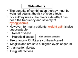 Side effects
• The benefits of combination therapy must be
  weighed against the risk of side effects.
• For sulfonylureas, the major side effect has
  been the frequency and severity of
  hypoglycemia.
• However, for many patients, weight gain is also
  unacceptable
• Renal disease
• Hepatic disease       Risk of lactic acidosis
• Pregnancy – OHAs are contraindicated
• Meglitinides are safe at higher levels of serum
Cr than sulfonylureas
• Drug interactions
 