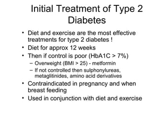 Initial Treatment of Type 2
              Diabetes
• Diet and exercise are the most effective
  treatments for type 2 diabetes !
• Diet for approx 12 weeks
• Then if control is poor (HbA1C > 7%)
  – Overweight (BMI > 25) - metformin
  – If not controlled then sulphonylureas,
    metaglitinides, amino acid derivatives
• Contraindicated in pregnancy and when
  breast feeding
• Used in conjunction with diet and exercise
 