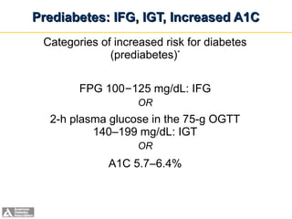 Prediabetes: IFG, IGT, Increased A1C
 Categories of increased risk for diabetes
              (prediabetes)*

          FPG 100–125 mg/dL: IFG
                                OR
  2-h plasma glucose in the 75-g OGTT
          140–199 mg/dL: IGT
                                OR
                     A1C 5.7–6.4%



     ADA. I. Classification and Diagnosis. Diabetes Care 2012;35(suppl 1):S13. Table 3.
 