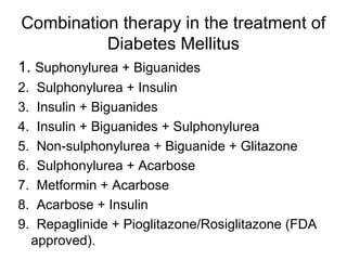 Combination therapy in the treatment of
          Diabetes Mellitus
1. Suphonylurea + Biguanides
2.    Sulphonylurea + Insulin
3.    Insulin + Biguanides
4.    Insulin + Biguanides + Sulphonylurea
5.    Non-sulphonylurea + Biguanide + Glitazone
6.    Sulphonylurea + Acarbose
7.    Metformin + Acarbose
8.    Acarbose + Insulin
9.    Repaglinide + Pioglitazone/Rosiglitazone (FDA
     approved).
 
