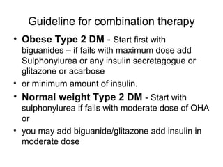 Guideline for combination therapy
• Obese Type 2 DM - Start first with
  biguanides – if fails with maximum dose add
  Sulphonylurea or any insulin secretagogue or
  glitazone or acarbose
• or minimum amount of insulin.
• Normal weight Type 2 DM - Start with
  sulphonylurea if fails with moderate dose of OHA
  or
• you may add biguanide/glitazone add insulin in
  moderate dose
 