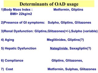 Determinants of OAD usage
1)Body Mass Index :               Metformin, Gliptins
     BMI> 22kg/m2

2)Presence of GI symptoms: Sulpho, Gliptins, Glitazones

3)Renal Dysfunction: Gliptins,Glitazones(+/-),Sulpho (variable)

4) Aging                     Meglitinides, Gliptins(?)

5) Hepatic Dysfunction          Nateglinide, Saxagliptin(?)


6) Compliance                   Gliptins, Glitazones,

7) Cost                       Metformin, Sulphas, Glitazones
 
