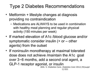 Type 2 Diabetes Recommendations
• Metformin + lifestyle changes at diagnosis
  providing no contraindication
  – Medications are ALWAYS to be used in combination
    with healthy meal planning and regular physical
    activity (150 minutes per week)
• If marked elevation of A1c /blood glucose and/or
  symptomatic consider insulin (+ or – other
  agents) from the outset
• If noninsulin monotherapy at maximal tolerated
  dose does not achieve /maintain the A1c goal
  over 3–6 months, add a second oral agent, a
  GLP-1 receptor agonist, or insulin
                     ADA. V. Diabetes Care. Diabetes Care 2012;35(suppl
                                           1):S21
 