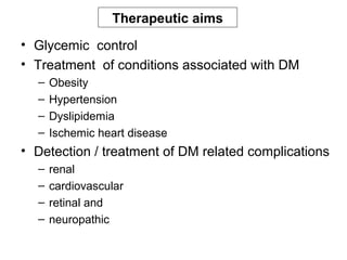 Therapeutic aims
• Glycemic control
• Treatment of conditions associated with DM
  –   Obesity
  –   Hypertension
  –   Dyslipidemia
  –   Ischemic heart disease
• Detection / treatment of DM related complications
  –   renal
  –   cardiovascular
  –   retinal and
  –   neuropathic
 