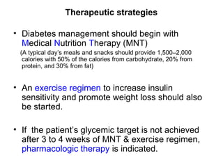 Therapeutic strategies

• Diabetes management should begin with
  Medical Nutrition Therapy (MNT)
 (A typical day’s meals and snacks should provide 1,500–2,000
  calories with 50% of the calories from carbohydrate, 20% from
  protein, and 30% from fat)


• An exercise regimen to increase insulin
  sensitivity and promote weight loss should also
  be started.

• If the patient’s glycemic target is not achieved
  after 3 to 4 weeks of MNT & exercise regimen,
  pharmacologic therapy is indicated.
 