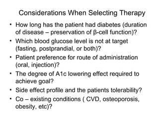 Considerations When Selecting Therapy
• How long has the patient had diabetes (duration
  of disease – preservation of β-cell function)?
• Which blood glucose level is not at target
  (fasting, postprandial, or both)?
• Patient preference for route of administration
  (oral, injection)?
• The degree of A1c lowering effect required to
  achieve goal?
• Side effect profile and the patients tolerability?
• Co – existing conditions ( CVD, osteoporosis,
  obesity, etc)?
 
