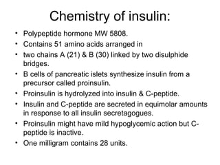 Chemistry of insulin:
• Polypeptide hormone MW 5808.
• Contains 51 amino acids arranged in
• two chains A (21) & B (30) linked by two disulphide
  bridges.
• B cells of pancreatic islets synthesize insulin from a
  precursor called proinsulin.
• Proinsulin is hydrolyzed into insulin & C-peptide.
• Insulin and C-peptide are secreted in equimolar amounts
  in response to all insulin secretagogues.
• Proinsulin might have mild hypoglycemic action but C-
  peptide is inactive.
• One milligram contains 28 units.
 