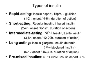 Types of insulin
• Rapid-acting: Insulin aspart,- lispro, - glulisine
             (1-2h. onset / 4-6h. duration of action)
• Short-acting: Regular Insulin, inhaled insulin
           (2-4h. onset / 6-12h. duration of action)
• Intermediate-acting: NPH Insulin, Lente insulin
             (3-8h. onset / 12-20h. duration of action)
• Long-acting: Insulin glargine, Insulin detemir
                            ( Myristoylated insulin )
             (6-12 onset / 16-30h. duration of action)
• Pre-mixed insulins: NPH 70%+ Insulin aspart 30%
 