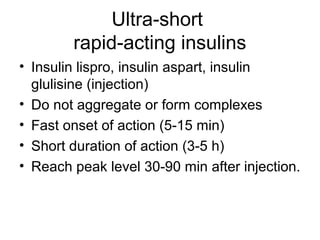 Ultra-short
        rapid-acting insulins
• Insulin lispro, insulin aspart, insulin
  glulisine (injection)
• Do not aggregate or form complexes
• Fast onset of action (5-15 min)
• Short duration of action (3-5 h)
• Reach peak level 30-90 min after injection.
 