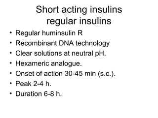 Short acting insulins
            regular insulins
•   Regular huminsulin R
•   Recombinant DNA technology
•   Clear solutions at neutral pH.
•   Hexameric analogue.
•   Onset of action 30-45 min (s.c.).
•   Peak 2-4 h.
•   Duration 6-8 h.
 