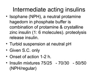 Intermediate acting insulins
• Isophane (NPH), a neutral protamine
  hagedorn in phosphate buffer is
  combination of protamine & crystalline
  zinc insulin (1: 6 molecules). proteolysis
  release insulin.
• Turbid suspension at neutral pH
• Given S.C. only
• Onset of action 1-2 h.
• Insulin mixtures 75/25 - 70/30 - 50/50
  (NPH/regular)
 