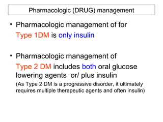 Pharmacologic (DRUG) management

• Pharmacologic management of for
  Type 1DM is only insulin

• Pharmacologic management of
  Type 2 DM includes both oral glucose
  lowering agents or/ plus insulin
 (As Type 2 DM is a progressive disorder, it ultimately
 requires multiple therapeutic agents and often insulin)
 