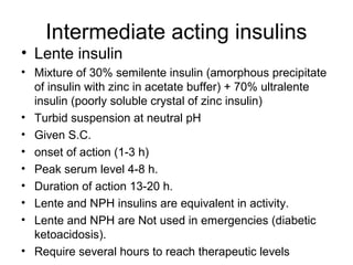 Intermediate acting insulins
• Lente insulin
• Mixture of 30% semilente insulin (amorphous precipitate
  of insulin with zinc in acetate buffer) + 70% ultralente
  insulin (poorly soluble crystal of zinc insulin)
• Turbid suspension at neutral pH
• Given S.C.
• onset of action (1-3 h)
• Peak serum level 4-8 h.
• Duration of action 13-20 h.
• Lente and NPH insulins are equivalent in activity.
• Lente and NPH are Not used in emergencies (diabetic
  ketoacidosis).
• Require several hours to reach therapeutic levels
 