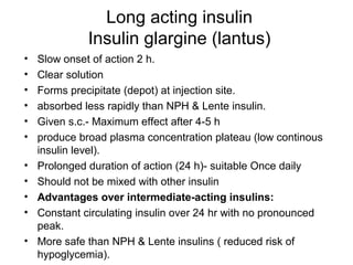 Long acting insulin
              Insulin glargine (lantus)
•   Slow onset of action 2 h.
•   Clear solution
•   Forms precipitate (depot) at injection site.
•   absorbed less rapidly than NPH & Lente insulin.
•   Given s.c.- Maximum effect after 4-5 h
•   produce broad plasma concentration plateau (low continous
    insulin level).
•   Prolonged duration of action (24 h)- suitable Once daily
•   Should not be mixed with other insulin
•   Advantages over intermediate-acting insulins:
•   Constant circulating insulin over 24 hr with no pronounced
    peak.
•   More safe than NPH & Lente insulins ( reduced risk of
    hypoglycemia).
 