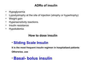 ADRs of insulin
•   Hypoglycemia
•   Lypodystrophy at the site of injection (atrophy or hypertrophy)
•   Weight gain
•   Hypersensitivity reactions.
•   Insulin resistance
•   Hypokalemia

                       How to dose insulin

      • Sliding Scale Insulin
      It is the most frequent insulin regimen in hospitalized patients
      Otherwise, use

      • Basal-      bolus insulin
 