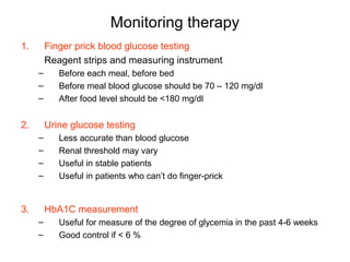 Monitoring therapy
1.       Finger prick blood glucose testing
         Reagent strips and measuring instrument
     –      Before each meal, before bed
     –      Before meal blood glucose should be 70 – 120 mg/dl
     –      After food level should be <180 mg/dl


2.       Urine glucose testing
     –      Less accurate than blood glucose
     –      Renal threshold may vary
     –      Useful in stable patients
     –      Useful in patients who can’t do finger-prick


3.       HbA1C measurement
     –      Useful for measure of the degree of glycemia in the past 4-6 weeks
     –      Good control if < 6 %
 