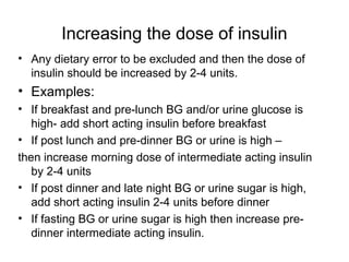 Increasing the dose of insulin
• Any dietary error to be excluded and then the dose of
  insulin should be increased by 2-4 units.
• Examples:
• If breakfast and pre-lunch BG and/or urine glucose is
   high- add short acting insulin before breakfast
• If post lunch and pre-dinner BG or urine is high –
then increase morning dose of intermediate acting insulin
   by 2-4 units
• If post dinner and late night BG or urine sugar is high,
   add short acting insulin 2-4 units before dinner
• If fasting BG or urine sugar is high then increase pre-
   dinner intermediate acting insulin.
 