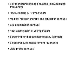 • Self-monitoring of blood glucose (individualized
  frequency)

• HbAIC testing (2-4 times/year)

• Medical nutrition therapy and education (annual)

• Eye examination (annual)

• Foot examination (1-2 times/year)

• Screening for diabetic nephropathy (annual)

• Blood pressure measurement (quarterly)

• Lipid profile (annual)
 