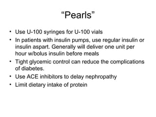 “Pearls”
• Use U-100 syringes for U-100 vials
• In patients with insulin pumps, use regular insulin or
  insulin aspart. Generally will deliver one unit per
  hour w/bolus insulin before meals
• Tight glycemic control can reduce the complications
  of diabetes.
• Use ACE inhibitors to delay nephropathy
• Limit dietary intake of protein
 