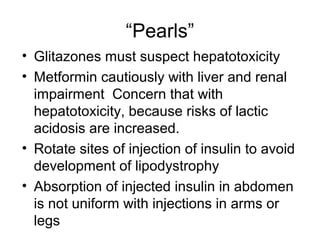 “Pearls”
• Glitazones must suspect hepatotoxicity
• Metformin cautiously with liver and renal
  impairment Concern that with
  hepatotoxicity, because risks of lactic
  acidosis are increased.
• Rotate sites of injection of insulin to avoid
  development of lipodystrophy
• Absorption of injected insulin in abdomen
  is not uniform with injections in arms or
  legs
 