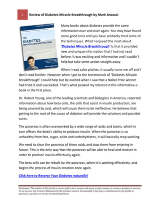 1      Review of Diabetes Miracle Breakthrough by Mark Anasasi

                                          Many books about diabetes provide the same
                                          information over and over again. You may have found
                                          some good ones and you have probably tried some of
                                          the techniques. What I enjoyed the most about
                                          ‘Diabetes Miracle Breakthrough’ is that it provided
                                          new and unique information that I had not read
                                          before. It was exciting and informative and I couldn’t
                                          help but take some action straight away.

                             When I read sales pitches, it usually turns me off and I
don’t read further. However when I got to the testimonials of ‘Diabetes Miracle
Breakthrough’ I could help but be excited when I saw that a Nobel Prize winner
had tried it and succeeded. That’s what peaked my interest in this informative e-
book in the first place.

Dr. Robert Young, one of the leading scientists and biologists in America, reported
information about how beta cells, the cells that assist in insulin production, are
being covered by acid, which will cause them to be ineffective. He believes that
getting to the root of the cause of diabetes will provide the solutions and possible
cures.

The pancreas is often overworked by a wide range of acids and toxins, which in
turn affects the body’s ability to produce insulin. When the pancreas is so
unhealthy from fats, sugar, acids and carbohydrates, it will basically stop working.

We need to clear the pancreas of these acids and stop them from entering in
future. This is the only way that the pancreas will be able to heal and recover in
order to produce insulin effectively again.

The beta cells can be rebuilt by the pancreas, when it is working effectively, and
begins the process of insulin creation once again.

Click here to Reverse Your Diabetes naturally!


Disclaimer: The author of this article is never paid to do a review and never accepts money to review a product or service.
In no way are my reviews influenced by the product owners. Occasionally I may earn a commission if you decide to
purchase a product or service recommended here.
 