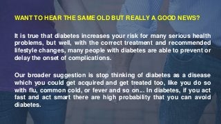 WANT TO HEAR THE SAME OLD BUT REALLY A GOOD NEWS?
It is true that diabetes increases your risk for many serious health
pro...