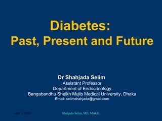 Diabetes:
Past, Present and Future
Dr Shahjada Selim
Assistant Professor
Department of Endocrinology
Bangabandhu Sheikh Mujib Medical University, Dhaka
Email: selimshahjada@gmail.com
April 1, 2016 Shahjada Selim, MD, MACE.
 