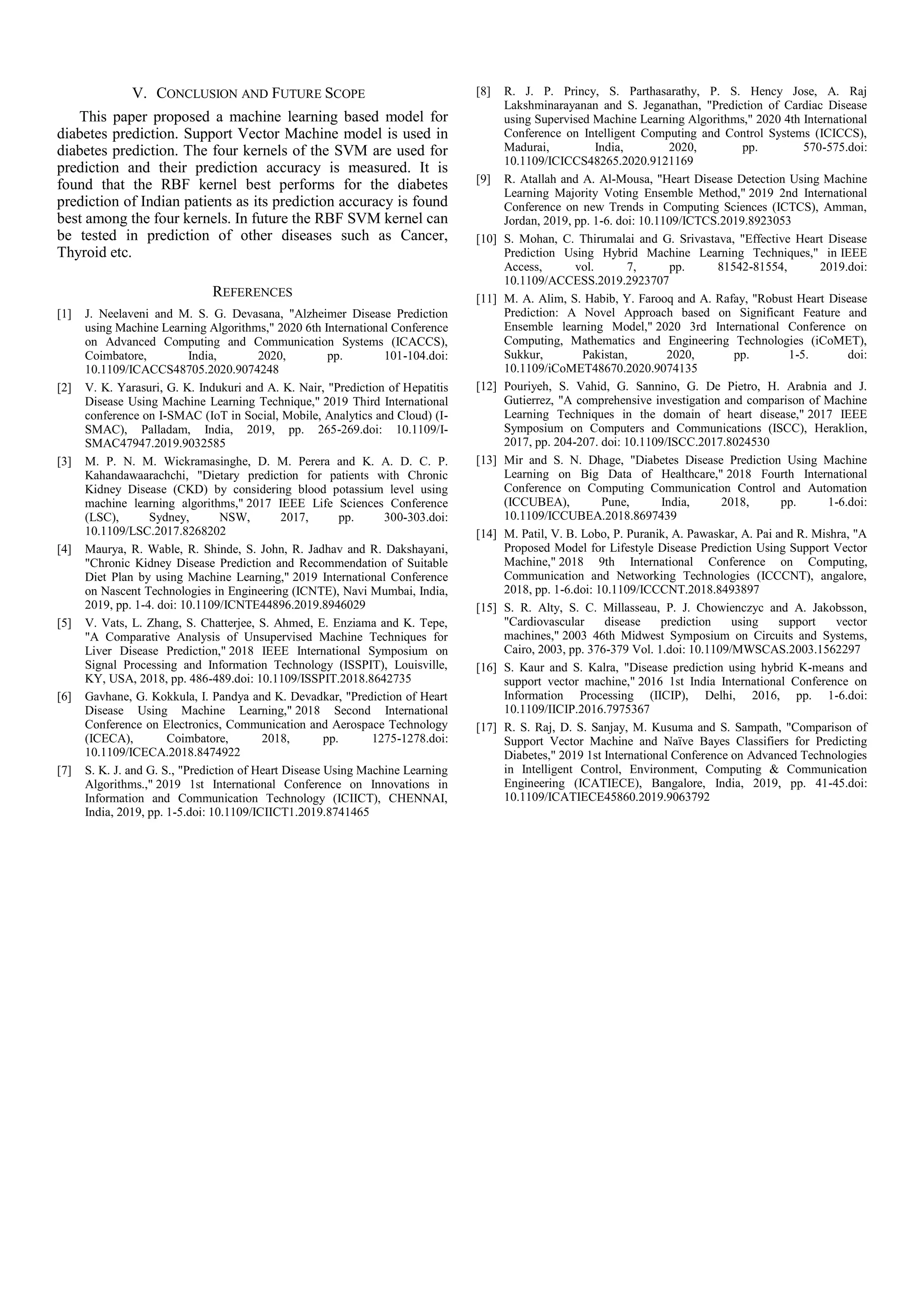 V. CONCLUSION AND FUTURE SCOPE
This paper proposed a machine learning based model for
diabetes prediction. Support Vector Machine model is used in
diabetes prediction. The four kernels of the SVM are used for
prediction and their prediction accuracy is measured. It is
found that the RBF kernel best performs for the diabetes
prediction of Indian patients as its prediction accuracy is found
best among the four kernels. In future the RBF SVM kernel can
be tested in prediction of other diseases such as Cancer,
Thyroid etc.
REFERENCES
[1] J. Neelaveni and M. S. G. Devasana, "Alzheimer Disease Prediction
using Machine Learning Algorithms," 2020 6th International Conference
on Advanced Computing and Communication Systems (ICACCS),
Coimbatore, India, 2020, pp. 101-104.doi:
10.1109/ICACCS48705.2020.9074248
[2] V. K. Yarasuri, G. K. Indukuri and A. K. Nair, "Prediction of Hepatitis
Disease Using Machine Learning Technique," 2019 Third International
conference on I-SMAC (IoT in Social, Mobile, Analytics and Cloud) (I-
SMAC), Palladam, India, 2019, pp. 265-269.doi: 10.1109/I-
SMAC47947.2019.9032585
[3] M. P. N. M. Wickramasinghe, D. M. Perera and K. A. D. C. P.
Kahandawaarachchi, "Dietary prediction for patients with Chronic
Kidney Disease (CKD) by considering blood potassium level using
machine learning algorithms," 2017 IEEE Life Sciences Conference
(LSC), Sydney, NSW, 2017, pp. 300-303.doi:
10.1109/LSC.2017.8268202
[4] Maurya, R. Wable, R. Shinde, S. John, R. Jadhav and R. Dakshayani,
"Chronic Kidney Disease Prediction and Recommendation of Suitable
Diet Plan by using Machine Learning," 2019 International Conference
on Nascent Technologies in Engineering (ICNTE), Navi Mumbai, India,
2019, pp. 1-4. doi: 10.1109/ICNTE44896.2019.8946029
[5] V. Vats, L. Zhang, S. Chatterjee, S. Ahmed, E. Enziama and K. Tepe,
"A Comparative Analysis of Unsupervised Machine Techniques for
Liver Disease Prediction," 2018 IEEE International Symposium on
Signal Processing and Information Technology (ISSPIT), Louisville,
KY, USA, 2018, pp. 486-489.doi: 10.1109/ISSPIT.2018.8642735
[6] Gavhane, G. Kokkula, I. Pandya and K. Devadkar, "Prediction of Heart
Disease Using Machine Learning," 2018 Second International
Conference on Electronics, Communication and Aerospace Technology
(ICECA), Coimbatore, 2018, pp. 1275-1278.doi:
10.1109/ICECA.2018.8474922
[7] S. K. J. and G. S., "Prediction of Heart Disease Using Machine Learning
Algorithms.," 2019 1st International Conference on Innovations in
Information and Communication Technology (ICIICT), CHENNAI,
India, 2019, pp. 1-5.doi: 10.1109/ICIICT1.2019.8741465
[8] R. J. P. Princy, S. Parthasarathy, P. S. Hency Jose, A. Raj
Lakshminarayanan and S. Jeganathan, "Prediction of Cardiac Disease
using Supervised Machine Learning Algorithms," 2020 4th International
Conference on Intelligent Computing and Control Systems (ICICCS),
Madurai, India, 2020, pp. 570-575.doi:
10.1109/ICICCS48265.2020.9121169
[9] R. Atallah and A. Al-Mousa, "Heart Disease Detection Using Machine
Learning Majority Voting Ensemble Method," 2019 2nd International
Conference on new Trends in Computing Sciences (ICTCS), Amman,
Jordan, 2019, pp. 1-6. doi: 10.1109/ICTCS.2019.8923053
[10] S. Mohan, C. Thirumalai and G. Srivastava, "Effective Heart Disease
Prediction Using Hybrid Machine Learning Techniques," in IEEE
Access, vol. 7, pp. 81542-81554, 2019.doi:
10.1109/ACCESS.2019.2923707
[11] M. A. Alim, S. Habib, Y. Farooq and A. Rafay, "Robust Heart Disease
Prediction: A Novel Approach based on Significant Feature and
Ensemble learning Model," 2020 3rd International Conference on
Computing, Mathematics and Engineering Technologies (iCoMET),
Sukkur, Pakistan, 2020, pp. 1-5. doi:
10.1109/iCoMET48670.2020.9074135
[12] Pouriyeh, S. Vahid, G. Sannino, G. De Pietro, H. Arabnia and J.
Gutierrez, "A comprehensive investigation and comparison of Machine
Learning Techniques in the domain of heart disease," 2017 IEEE
Symposium on Computers and Communications (ISCC), Heraklion,
2017, pp. 204-207. doi: 10.1109/ISCC.2017.8024530
[13] Mir and S. N. Dhage, "Diabetes Disease Prediction Using Machine
Learning on Big Data of Healthcare," 2018 Fourth International
Conference on Computing Communication Control and Automation
(ICCUBEA), Pune, India, 2018, pp. 1-6.doi:
10.1109/ICCUBEA.2018.8697439
[14] M. Patil, V. B. Lobo, P. Puranik, A. Pawaskar, A. Pai and R. Mishra, "A
Proposed Model for Lifestyle Disease Prediction Using Support Vector
Machine," 2018 9th International Conference on Computing,
Communication and Networking Technologies (ICCCNT), angalore,
2018, pp. 1-6.doi: 10.1109/ICCCNT.2018.8493897
[15] S. R. Alty, S. C. Millasseau, P. J. Chowienczyc and A. Jakobsson,
"Cardiovascular disease prediction using support vector
machines," 2003 46th Midwest Symposium on Circuits and Systems,
Cairo, 2003, pp. 376-379 Vol. 1.doi: 10.1109/MWSCAS.2003.1562297
[16] S. Kaur and S. Kalra, "Disease prediction using hybrid K-means and
support vector machine," 2016 1st India International Conference on
Information Processing (IICIP), Delhi, 2016, pp. 1-6.doi:
10.1109/IICIP.2016.7975367
[17] R. S. Raj, D. S. Sanjay, M. Kusuma and S. Sampath, "Comparison of
Support Vector Machine and Naïve Bayes Classifiers for Predicting
Diabetes," 2019 1st International Conference on Advanced Technologies
in Intelligent Control, Environment, Computing & Communication
Engineering (ICATIECE), Bangalore, India, 2019, pp. 41-45.doi:
10.1109/ICATIECE45860.2019.9063792
 