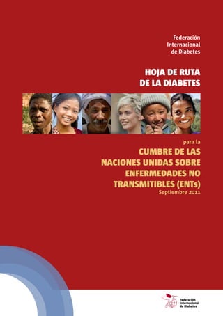 Federación
                                                          Internacional
                                                            de Diabetes


                                            HoJA DE RUTA
                                           DE LA DiABETEs




                                                                    para la
                             CUMBRE DE LAs
                     nACionEs UniDAs soBRE
                          EnFERMEDADEs no
                       TRAnsMiTiBLEs (EnTs)
                                                      Septiembre 2011




                                                                  Federación
                                                                  Internacional
                                                                  de Diabetes
para la CUMBRE DE ALTO NIVEL DE LA ONU SOBRE ENFERMEDADES NO CONTAGIOSAS (ENC)
 
