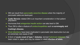 ▶ DM can result from pancreatic exocrine disease when the majority of
pancreatic islets are destroyed.
▶ Cystic fibrosis–related DM is an important consideration in that patient
population.
▶ Hormones that antagonize insulin action can also lead to DM.
▶ Thus, DM is often a feature of endocrinopathies such as acromegaly and
Cushing’s disease.
▶ Viral infections have been implicated in pancreatic islet destruction but are
an extremely rare cause of DM.
▶ A form of acute onset of type 1 diabetes, termed fulminant diabetes, has
been noted in Japan and may be related to viral infection of islets.
 