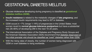 GESTATIONAL DIABETES MELLITUS
▶ Glucose intolerance developing during pregnancy is classified as gestational
diabetes mellitus (GDM).
▶ Insulin resistance is related to the metabolic changes of late pregnancy, and
the increased insulin requirements may lead to IGT or diabetes.
▶ GDM occurs in ~7% (range 1–14%) of pregnancies in the United States; most
women revert to normal glucose tolerance postpartum but have a substantial
risk (35–60%) of developing DM in the next 10–20 years.
▶ The International Association of the Diabetes and Pregnancy Study Groups and
the American Diabetes Association (ADA) recommend that diabetes diagnosed at
the initial prenatal visit should be classified as “overt” diabetes rather than GDM.
▶ With the rising rates of obesity, the number of women being diagnosed with
GDM or overt diabetes is rising worldwide.
 