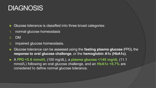 DIAGNOSIS
▶ Glucose tolerance is classified into three broad categories:
1. normal glucose homeostasis
2. DM
3. impaired glucose homeostasis.
▶ Glucose tolerance can be assessed using the fasting plasma glucose (FPG), the
response to oral glucose challenge, or the hemoglobin A1c (HbA1c).
▶ A FPG <5.6 mmol/L (100 mg/dL), a plasma glucose <140 mg/dL (11.1
mmol/L) following an oral glucose challenge, and an HbA1c <5.7% are
considered to define normal glucose tolerance.
 