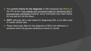 ▶ The current criteria for the diagnosis of DM emphasize the HbA1c or
the FPG as the most reliable and convenient tests for identifying DM in
asymptomatic individuals (however, some individuals may meet criteria
for one test but not the other).
▶ OGTT, although still a valid means for diagnosing DM, is not often used
in routine clinical care.
▶ These criteria also allow for the diagnosis of DM to be withdrawn in
situations when the glucose intolerance reverts to normal.
 