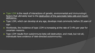 ▶ Type 1DM is the result of interactions of genetic, environmental and immunologic
factors that ultimately lead to the destruction of the pancreatic beta cells and insulin
deficiency.
▶ Type 1DM, which can develop at any age, develops most commonly before 20 years of
age.
▶ Worldwide, the incidence of type 1DM is increasing at the rate of 3–4% per year for
uncertain reasons.
▶ Type 1DM results from autoimmune beta cell destruction, and most, but not all,
individuals have evidence of islet-directed autoimmunity.
 