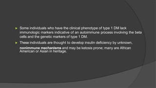 ▶ Some individuals who have the clinical phenotype of type 1 DM lack
immunologic markers indicative of an autoimmune process involving the beta
cells and the genetic markers of type 1 DM.
▶ These individuals are thought to develop insulin deficiency by unknown,
nonimmune mechanisms and may be ketosis prone; many are African
American or Asian in heritage.
 