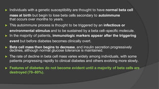 ▶ Individuals with a genetic susceptibility are thought to have normal beta cell
mass at birth but begin to lose beta cells secondary to autoimmune
that occurs over months to years.
▶ This autoimmune process is thought to be triggered by an infectious or
environmental stimulus and to be sustained by a beta cell–specific molecule.
▶ In the majority of patients, immunologic markers appear after the triggering
event but before diabetes becomes clinically overt.
▶ Beta cell mass then begins to decrease, and insulin secretion progressively
declines, although normal glucose tolerance is maintained.
▶ The rate of decline in beta cell mass varies widely among individuals, with some
patients progressing rapidly to clinical diabetes and others evolving more slowly.
▶ Features of diabetes do not become evident until a majority of beta cells are
destroyed (70–80%).
 
