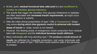 ▶ At this point, residual functional beta cells exist but are insufficient in
number to maintain glucose tolerance.
▶ The events that trigger the transition from glucose intolerance to diabetes
are often associated with increased insulin requirements, as might occur
during infections or puberty.
▶ After the initial clinical presentation of type 1 DM, a “honeymoon” phase
may ensue during which time glycemic control is achieved with modest
doses of insulin or, rarely, insulin is not needed.
▶ However, this fleeting phase of endogenous insulin production from residual
beta cells disappears and the individual becomes insulin deficient.
▶ Many individuals with long-standing type 1 DM produce a small amount of
insulin (as reflected by C-peptide production), and some individuals with
more than 50 years of type 1 DM have insulin-positive cells in the pancreas
at autopsy.
 