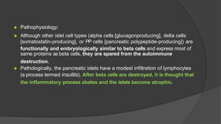 ▶ Pathophysiology:
▶ Although other islet cell types (alpha cells [glucagonproducing], delta cells
[somatostatin-producing], or PP cells [pancreatic polypeptide-producing]) are
functionally and embryologically similar to beta cells and express most of
same proteins as beta cells, they are spared from the autoimmune
destruction.
▶ Pathologically, the pancreatic islets have a modest infiltration of lymphocytes
(a process termed insulitis). After beta cells are destroyed, it is thought that
the inflammatory process abates and the islets become atrophic.
 