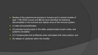 ▶ Studies of the autoimmune process in humans and in animal models of
type 1 DM (NOD mouse and BB rat) have identified the following
abnormalities in the humoral and cellular arms of the immune system:
▶ (1) islet cell autoantibodies;
▶ (2) activated lymphocytes in the islets, peripancreatic lymph nodes, and
systemic circulation;
▶ (3) T lymphocytes that proliferate when stimulated with islet proteins; and
▶ (4) release of cytokines within the insulitis
 