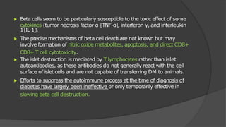 ▶ Beta cells seem to be particularly susceptible to the toxic effect of some
cytokines (tumor necrosis factor α [TNF-α], interferon γ, and interleukin
1[IL-1]).
▶ The precise mechanisms of beta cell death are not known but may
involve formation of nitric oxide metabolites, apoptosis, and direct CD8+
CD8+ T cell cytotoxicity.
▶ The islet destruction is mediated by T lymphocytes rather than islet
autoantibodies, as these antibodies do not generally react with the cell
surface of islet cells and are not capable of transferring DM to animals.
▶ Efforts to suppress the autoimmune process at the time of diagnosis of
diabetes have largely been ineffective or only temporarily effective in
slowing beta cell destruction.
 