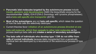 ▶ Pancreatic islet molecules targeted by the autoimmune process include
insulin, glutamic acid decarboxylase (GAD; the biosynthetic enzyme for the
neurotransmitter GABA), ICA-512/IA-2 (homology with tyrosine phosphatases),
and a beta cell–specific zinc transporter (ZnT-8).
▶ Most of the autoantigens are not beta cell–specific, which raises the question
of how the beta cells are selectively destroyed.
▶ Current theories favor initiation of an autoimmune process directed at one
beta cell molecule, which then spreads to other islet molecules as the
process destroys beta cells and creates a series of secondary autoantigens.
▶ The beta cells of individuals who develop type 1 DM do not differ from
cells of normal individuals because islets transplanted from a genetically
identical twin are destroyed by a recurrence of the autoimmune process of type
1 DM.
 