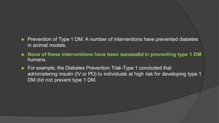 ▶ Prevention of Type 1 DM: A number of interventions have prevented diabetes
in animal models.
▶ None of these interventions have been successful in preventing type 1 DM
humans.
▶ For example, the Diabetes Prevention Trial–Type 1 concluded that
administering insulin (IV or PO) to individuals at high risk for developing type 1
DM did not prevent type 1 DM.
 