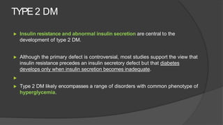 TYPE 2 DM
▶ Insulin resistance and abnormal insulin secretion are central to the
development of type 2 DM.
▶ Although the primary defect is controversial, most studies support the view that
insulin resistance precedes an insulin secretory defect but that diabetes
develops only when insulin secretion becomes inadequate.
▶
▶ Type 2 DM likely encompasses a range of disorders with common phenotype of
hyperglycemia.
 
