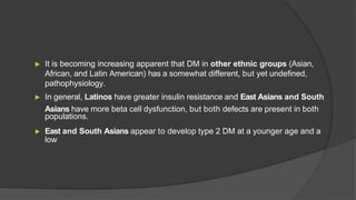 ▶ It is becoming increasing apparent that DM in other ethnic groups (Asian,
African, and Latin American) has a somewhat different, but yet undefined,
pathophysiology.
▶ In general, Latinos have greater insulin resistance and East Asians and South
Asians have more beta cell dysfunction, but both defects are present in both
populations.
▶ East and South Asians appear to develop type 2 DM at a younger age and a
low
 