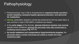 Pathophysiology
▶ Pathophysiology Type 2 DM is characterized by impaired insulin secretion,
insulin resistance, excessive hepatic glucose production, and abnormal
fat metabolism.
▶ Obesity, particularly visceral or central (as evidenced by the hip-waist ratio), is
very common in type 2 DM (≥80% of patients are obese).
▶ In the early stages of the disorder, glucose tolerance remains near-normal,
despite insulin resistance, because the pancreatic beta cells compensate by
increasing insulin output (Fig. 417-7).
▶ As insulin resistance and compensatory hyperinsulinemia progress, the
pancreatic islets in certain individuals are unable to sustain the hyper
insulinemic state.
 