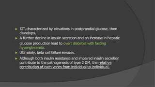 ▶ IGT,characterized by elevations in postprandial glucose, then
develops.
▶ A further decline in insulin secretion and an increase in hepatic
glucose production lead to overt diabetes with fasting
hyperglycemia.
▶ Ultimately, beta cell failure ensues.
▶ Although both insulin resistance and impaired insulin secretion
contribute to the pathogenesis of type 2 DM, the relative
contribution of each varies from individual to individual.
 