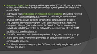 ▶ Prevention Type 2 DM is preceded by a period of IGT or IFG, and a number
of lifestyle modifications and pharmacologic agents prevent or delay the
onset of DM.
▶ Individuals with prediabetes or increased risk of diabetes should be referred
referred to a structured program to reduce body weight and increase
physical activity as well as being screened for cardiovascular disease.
▶ The Diabetes Prevention Program (DPP) demonstrated that intensive
changes in lifestyle (diet and exercise for 30 min/d five times/week) in
individuals with IGT prevented or delayed the development of type 2 DM
by 58% compared to placebo.
▶ This effect was seen in individuals regardless of age, sex, or ethnic group.
▶ In the same study, metformin prevented or delayed diabetes by 3
1
%
compared to placebo.
▶ The lifestyle intervention group lost 5–7% of their body weight during the 3
years of the study
 