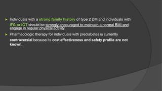 ▶ Individuals with a strong family history of type 2 DM and individuals with
IFG or IGT should be strongly encouraged to maintain a normal BMI and
engage in regular physical activity.
▶ Pharmacologic therapy for individuals with prediabetes is currently
controversial because its cost effectiveness and safety profile are not
known.
 